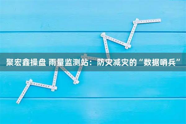 聚宏鑫操盘 雨量监测站：防灾减灾的“数据哨兵”