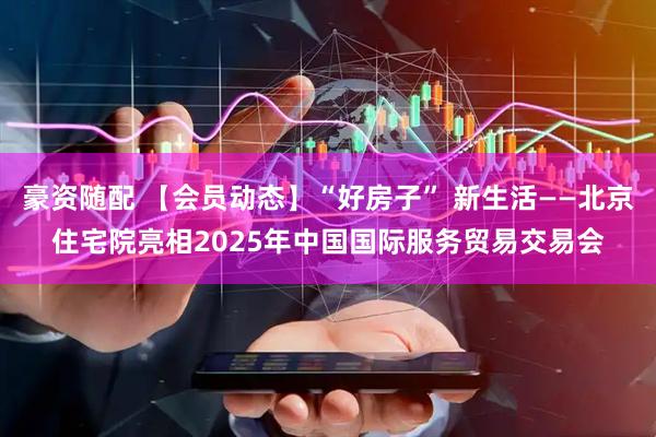 豪资随配 【会员动态】“好房子” 新生活——北京住宅院亮相2025年中国国际服务贸易交易会