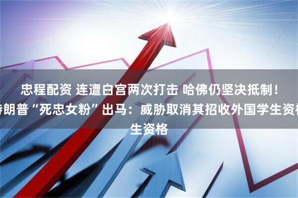 忠程配资 连遭白宫两次打击 哈佛仍坚决抵制！特朗普“死忠女粉”出马：威胁取消其招收外国学生资格
