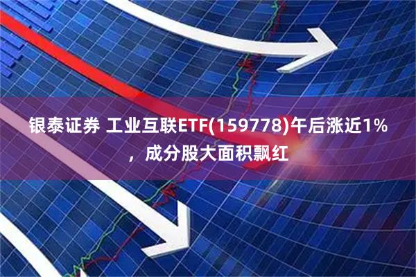 银泰证券 工业互联ETF(159778)午后涨近1%，成分股大面积飘红