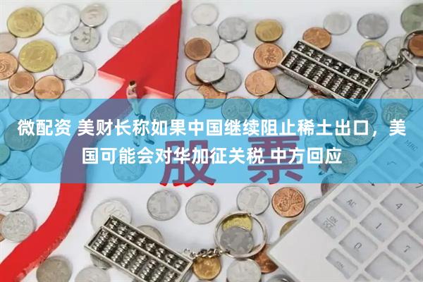 微配资 美财长称如果中国继续阻止稀土出口，美国可能会对华加征关税 中方回应