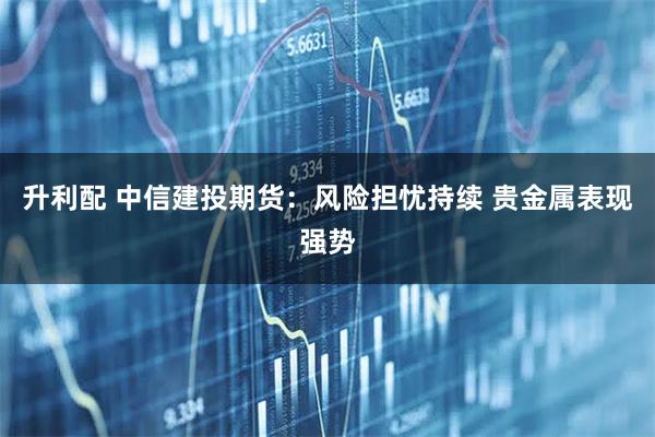 升利配 中信建投期货：风险担忧持续 贵金属表现强势