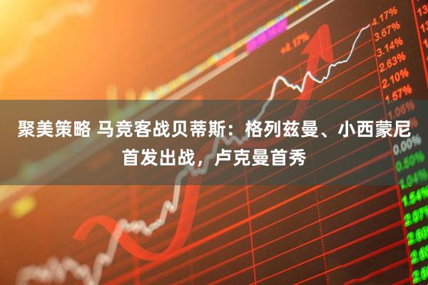 聚美策略 马竞客战贝蒂斯：格列兹曼、小西蒙尼首发出战，卢克曼首秀