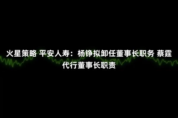 火星策略 平安人寿：杨铮拟卸任董事长职务 蔡霆代行董事长职责