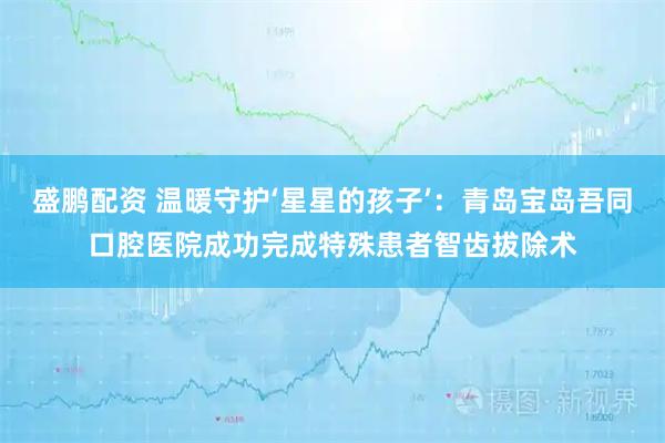 盛鹏配资 温暖守护‘星星的孩子’：青岛宝岛吾同口腔医院成功完成特殊患者智齿拔除术