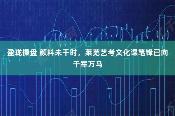 盈珑操盘 颜料未干时，莱芜艺考文化课笔锋已向千军万马