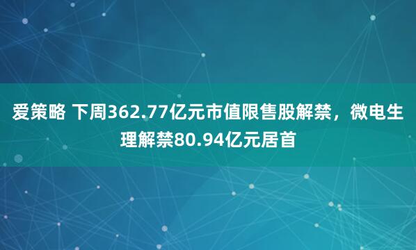 爱策略 下周362.77亿元市值限售股解禁，微电生理解禁80.94亿元居首