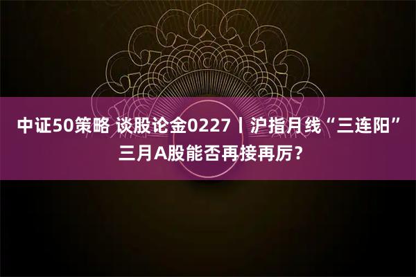 中证50策略 谈股论金0227丨沪指月线“三连阳” 三月A股能否再接再厉？