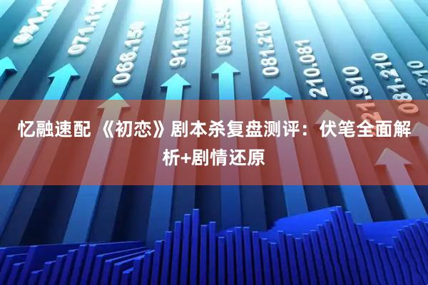 忆融速配 《初恋》剧本杀复盘测评：伏笔全面解析+剧情还原