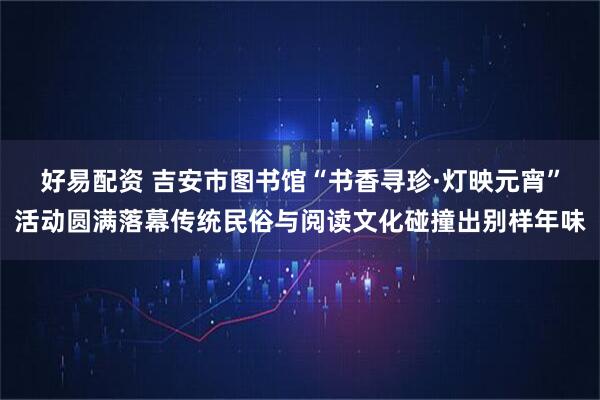 好易配资 吉安市图书馆“书香寻珍·灯映元宵”活动圆满落幕传统民俗与阅读文化碰撞出别样年味