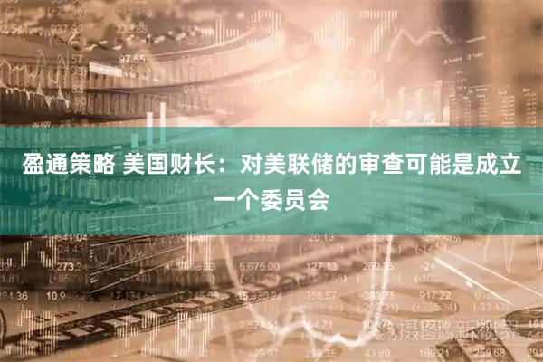 盈通策略 美国财长：对美联储的审查可能是成立一个委员会